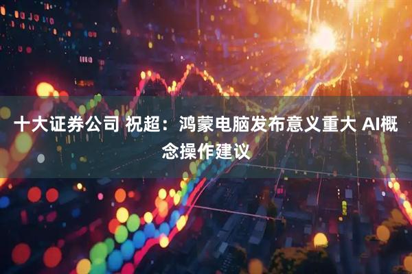 十大证券公司 祝超：鸿蒙电脑发布意义重大 AI概念操作建议