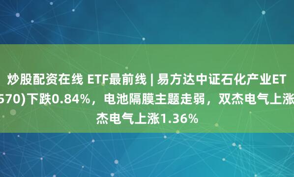 炒股配资在线 ETF最前线 | 易方达中证石化产业ETF(516570)下跌0.84%，电池隔膜主题走弱，双杰电气上涨1.36%