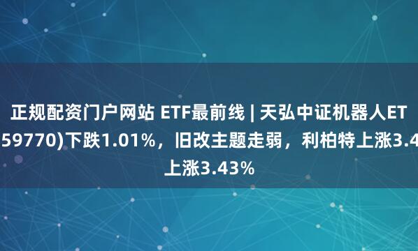 正规配资门户网站 ETF最前线 | 天弘中证机器人ETF(159770)下跌1.01%，旧改主题走弱，利柏特上涨3.43%