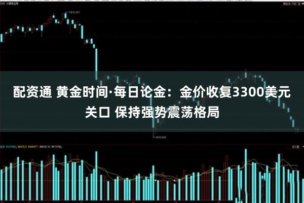 配资通 黄金时间·每日论金：金价收复3300美元关口 保持强势震荡格局