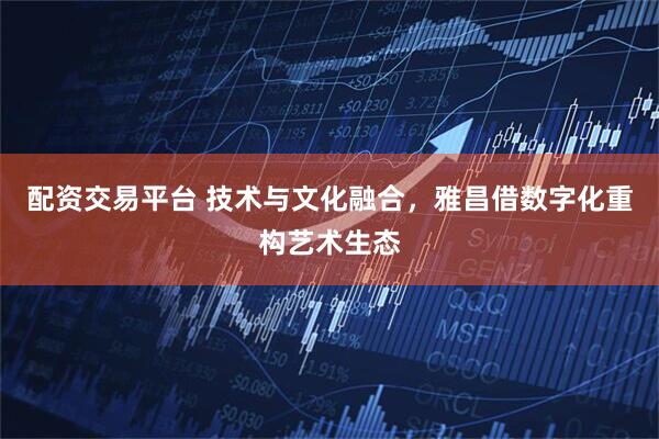 配资交易平台 技术与文化融合，雅昌借数字化重构艺术生态