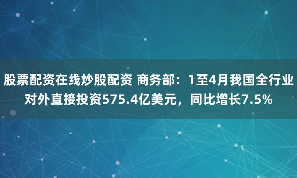 股票配资在线炒股配资 商务部：1至4月我国全行业对外直接投资575.4亿美元，同比增长7.5%