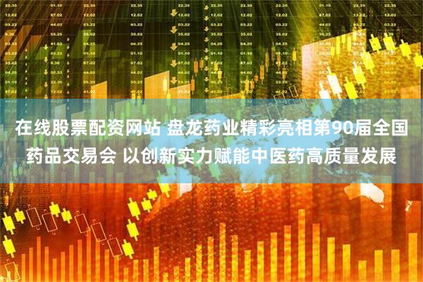 在线股票配资网站 盘龙药业精彩亮相第90届全国药品交易会 以创新实力赋能中医药高质量发展