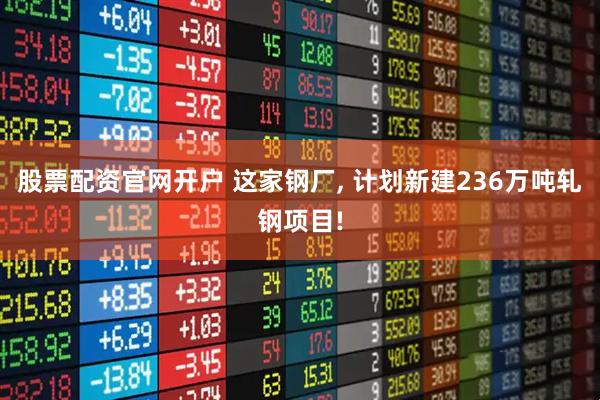 股票配资官网开户 这家钢厂, 计划新建236万吨轧钢项目!