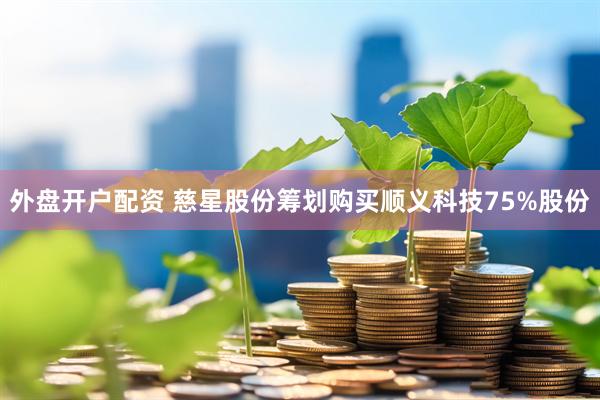 外盘开户配资 慈星股份筹划购买顺义科技75%股份