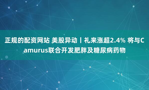 正规的配资网站 美股异动丨礼来涨超2.4% 将与Camurus联合开发肥胖及糖尿病药物