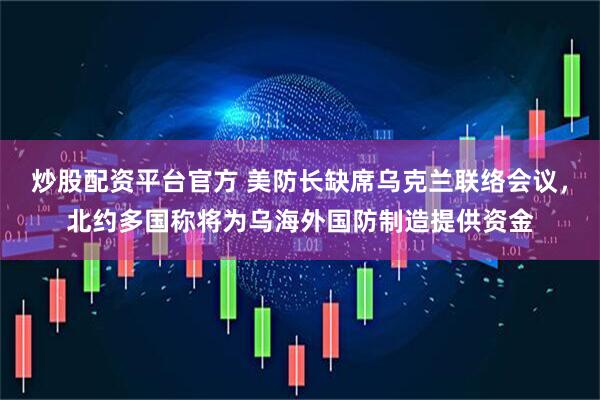炒股配资平台官方 美防长缺席乌克兰联络会议，北约多国称将为乌海外国防制造提供资金