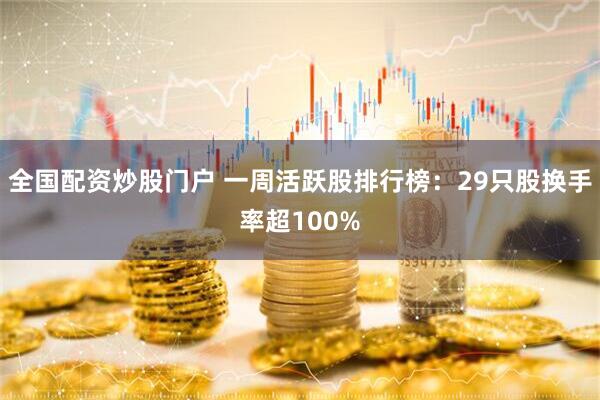 全国配资炒股门户 一周活跃股排行榜：29只股换手率超100%