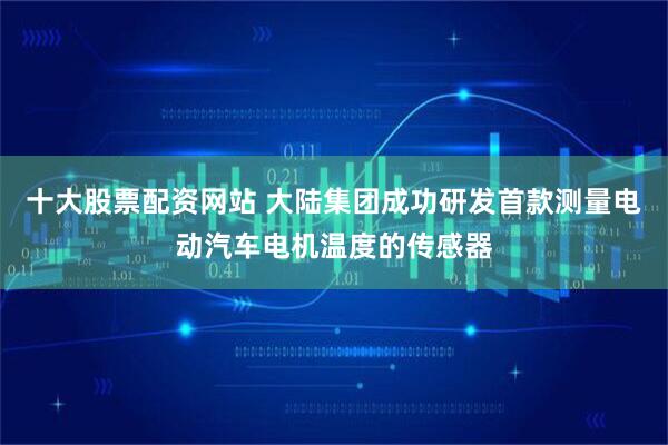 十大股票配资网站 大陆集团成功研发首款测量电动汽车电机温度的传感器
