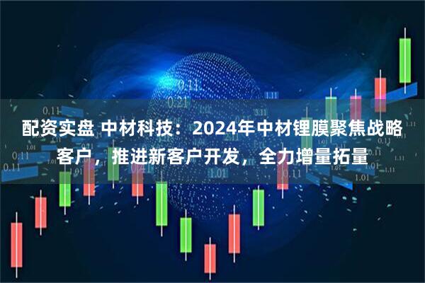 配资实盘 中材科技：2024年中材锂膜聚焦战略客户，推进新客户开发，全力增量拓量