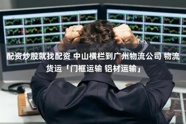 配资炒股就找配资 中山横栏到广州物流公司 物流货运「门框运输 铝材运输」