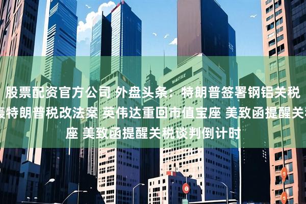 股票配资官方公司 外盘头条：特朗普签署钢铝关税令 马斯克炮轰特朗普税改法案 英伟达重回市值宝座 美致函提醒关税谈判倒计时