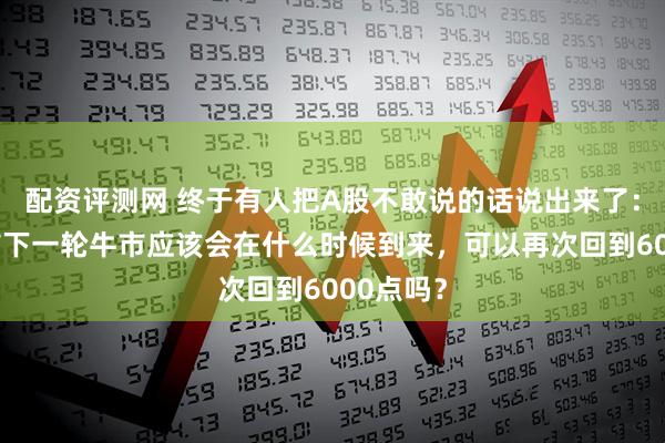 配资评测网 终于有人把A股不敢说的话说出来了：中国股市下一轮牛市应该会在什么时候到来，可以再次回到6000点吗？