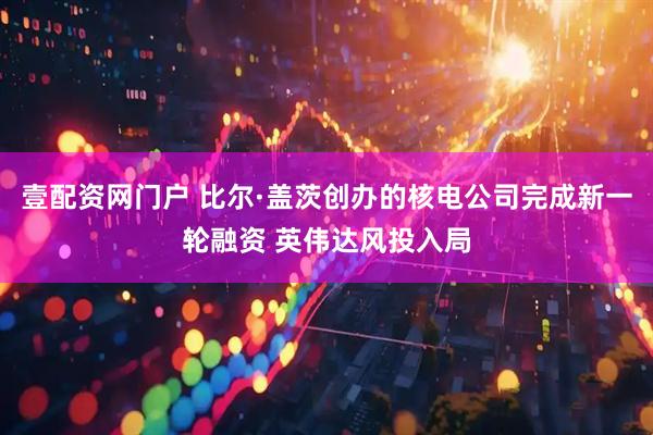 壹配资网门户 比尔·盖茨创办的核电公司完成新一轮融资 英伟达风投入局