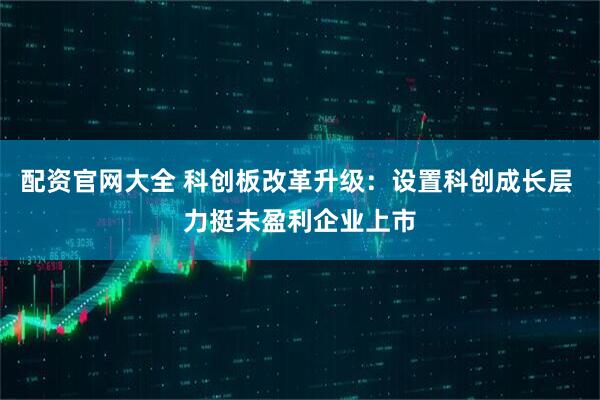 配资官网大全 科创板改革升级：设置科创成长层 力挺未盈利企业上市
