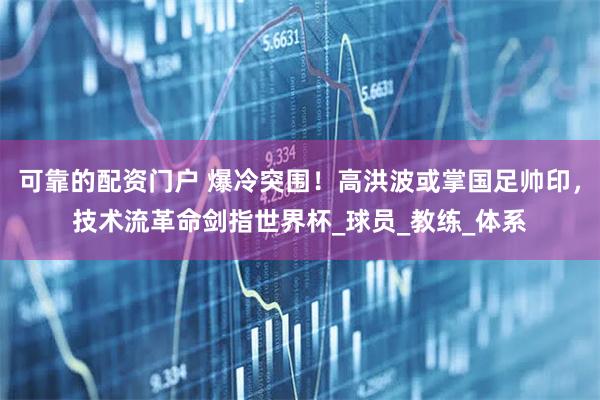 可靠的配资门户 爆冷突围！高洪波或掌国足帅印，技术流革命剑指世界杯_球员_教练_体系
