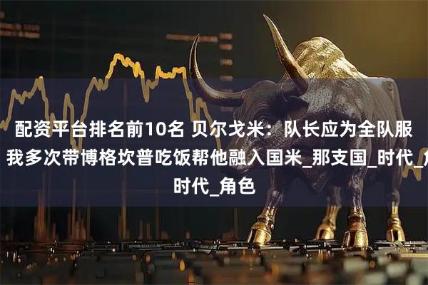 配资平台排名前10名 贝尔戈米：队长应为全队服务，我多次带博格坎普吃饭帮他融入国米_那支国_时代_角色