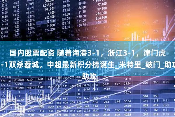 国内股票配资 随着海港3-1，浙江3-1，津门虎2-1双杀蓉城，中超最新积分榜诞生_米特里_破门_助攻