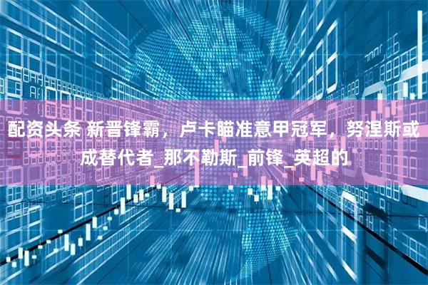 配资头条 新晋锋霸，卢卡瞄准意甲冠军，努涅斯或成替代者_那不勒斯_前锋_英超的