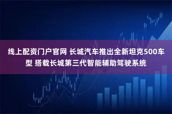 线上配资门户官网 长城汽车推出全新坦克500车型 搭载长城第三代智能辅助驾驶系统