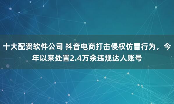 十大配资软件公司 抖音电商打击侵权仿冒行为，今年以来处置2.4万余违规达人账号