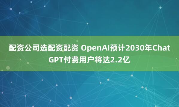 配资公司选配资配资 OpenAI预计2030年ChatGPT付费用户将达2.2亿
