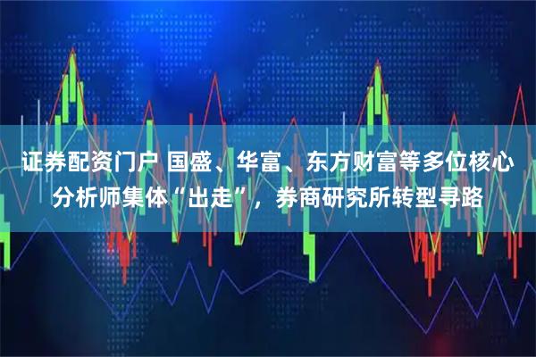 证券配资门户 国盛、华富、东方财富等多位核心分析师集体“出走”，券商研究所转型寻路