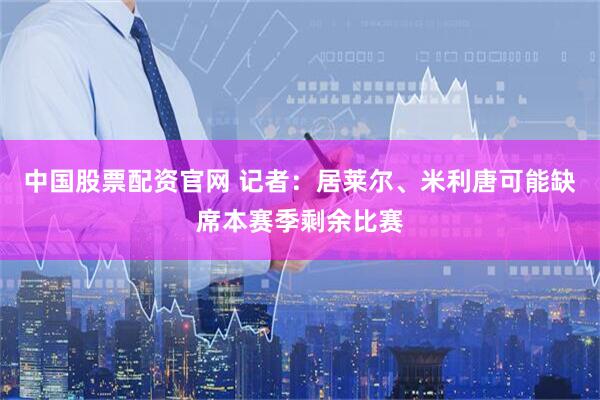 中国股票配资官网 记者：居莱尔、米利唐可能缺席本赛季剩余比赛
