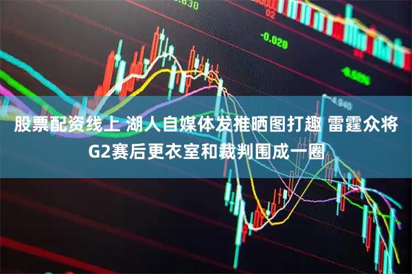 股票配资线上 湖人自媒体发推晒图打趣 雷霆众将G2赛后更衣室和裁判围成一圈