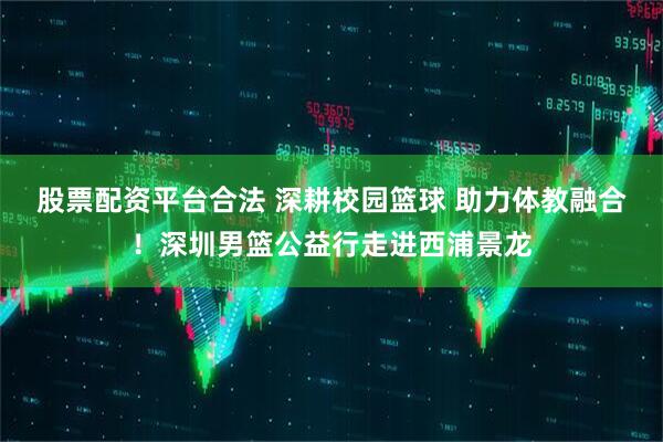 股票配资平台合法 深耕校园篮球 助力体教融合！深圳男篮公益行走进西浦景龙