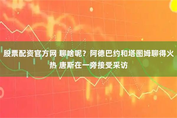 股票配资官方网 聊啥呢？阿德巴约和塔图姆聊得火热 唐斯在一旁接受采访