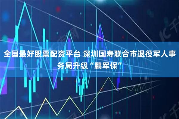 全国最好股票配资平台 深圳国寿联合市退役军人事务局升级“鹏军保”