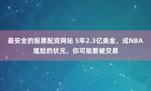 最安全的股票配资网站 5年2.3亿美金，成NBA尴尬的状元，你可能要被交易