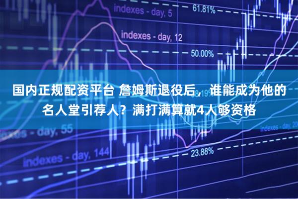 国内正规配资平台 詹姆斯退役后，谁能成为他的名人堂引荐人？满打满算就4人够资格