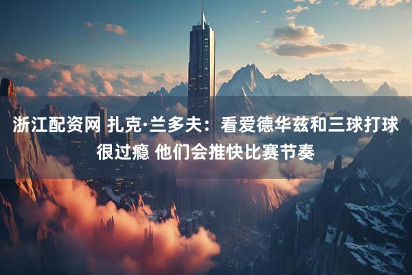 浙江配资网 扎克·兰多夫：看爱德华兹和三球打球很过瘾 他们会推快比赛节奏